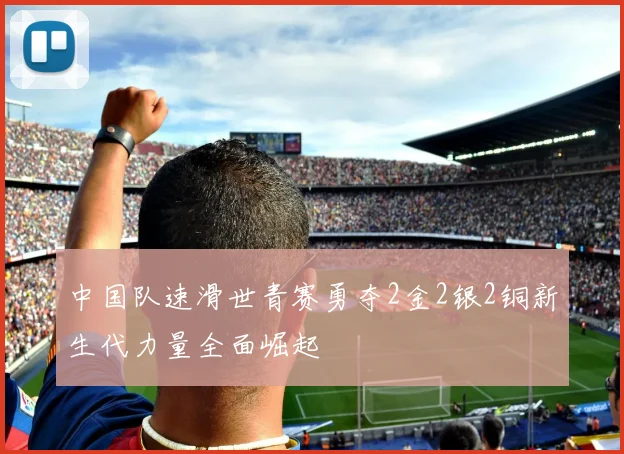 中国队速滑世青赛勇夺2金2银2铜新生代力量全面崛起