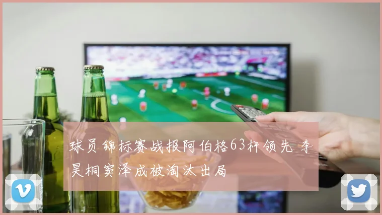 球员锦标赛战报阿伯格63杆领先 李昊桐窦泽成被淘汰出局