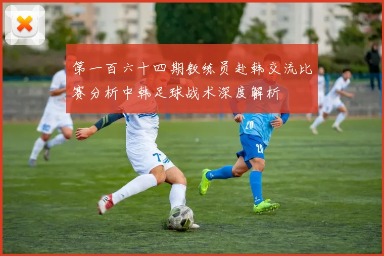 第一百六十四期教练员赴韩交流比赛分析中韩足球战术深度解析