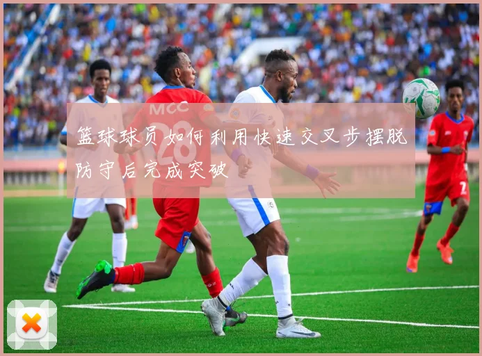 篮球球员如何利用快速交叉步摆脱防守后完成突破