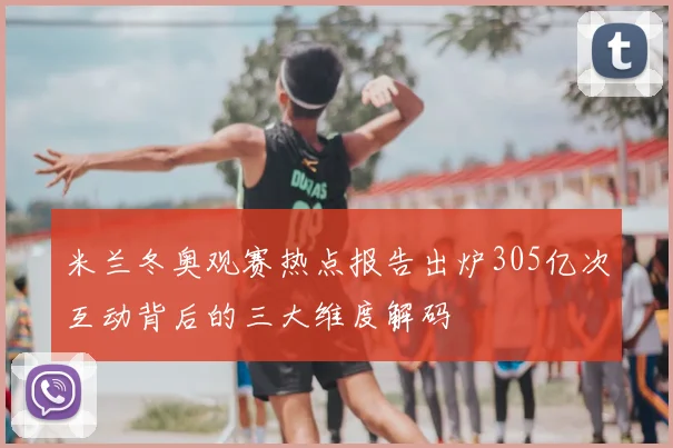 米兰冬奥观赛热点报告出炉305亿次互动背后的三大维度解码