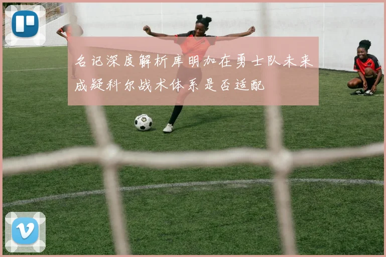 名记深度解析库明加在勇士队未来成疑科尔战术体系是否适配