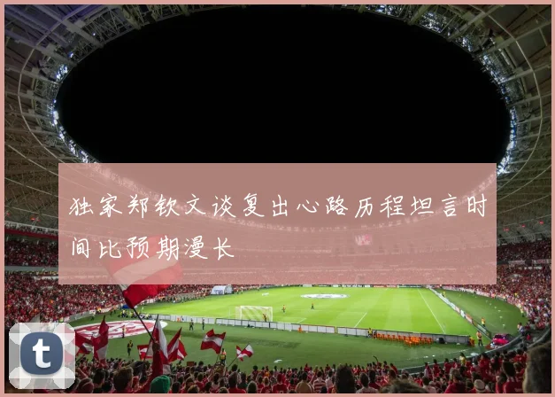独家郑钦文谈复出心路历程坦言时间比预期漫长