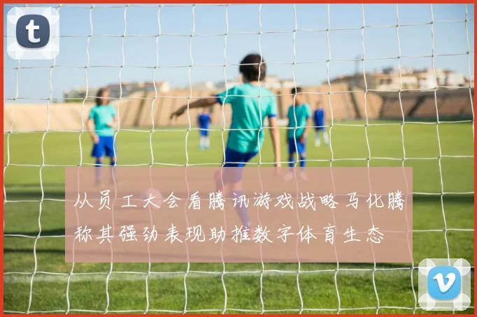 从员工大会看腾讯游戏战略马化腾称其强劲表现助推数字体育生态
