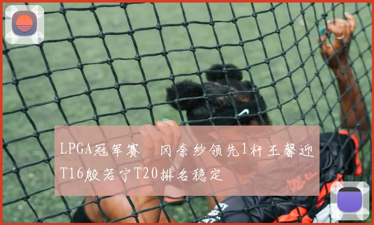 LPGA冠军赛畑冈奈纱领先1杆王馨迎T16殷若宁T20排名稳定