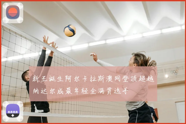 新王诞生阿尔卡拉斯澳网登顶超越纳达尔成最年轻全满贯选手