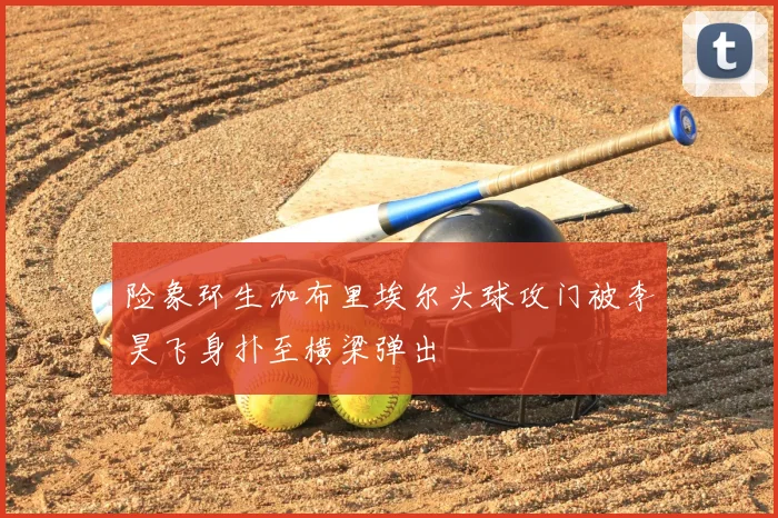 险象环生加布里埃尔头球攻门被李昊飞身扑至横梁弹出