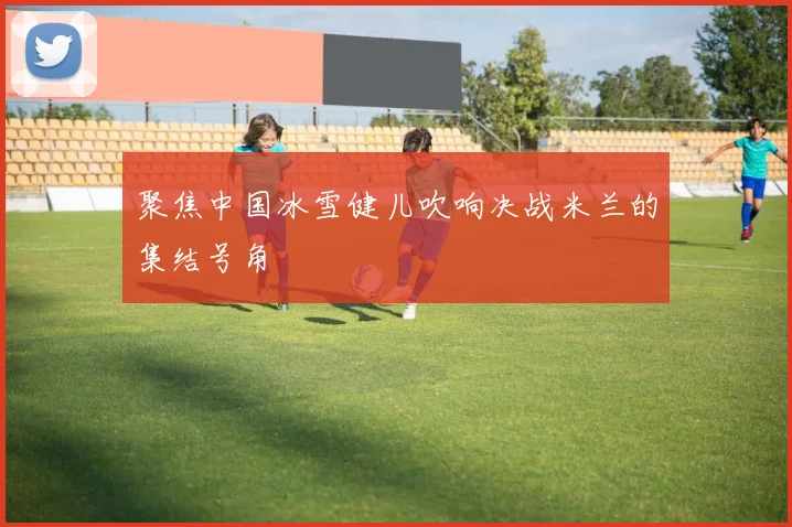 聚焦中国冰雪健儿吹响决战米兰的集结号角